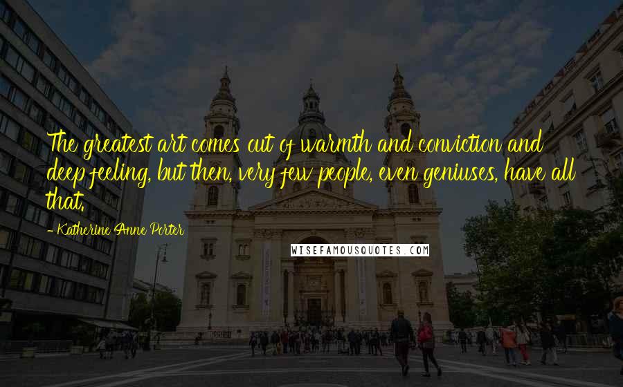 Katherine Anne Porter Quotes: The greatest art comes out of warmth and conviction and deep feeling, but then, very few people, even geniuses, have all that.