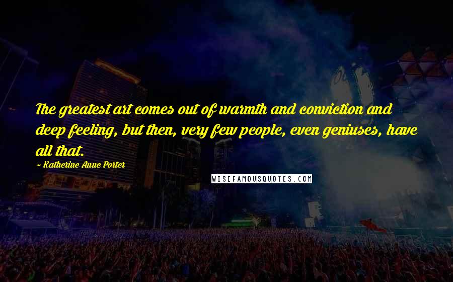 Katherine Anne Porter Quotes: The greatest art comes out of warmth and conviction and deep feeling, but then, very few people, even geniuses, have all that.