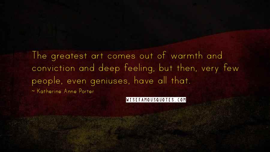 Katherine Anne Porter Quotes: The greatest art comes out of warmth and conviction and deep feeling, but then, very few people, even geniuses, have all that.