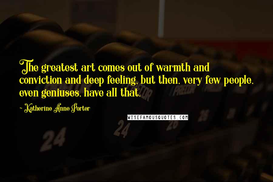 Katherine Anne Porter Quotes: The greatest art comes out of warmth and conviction and deep feeling, but then, very few people, even geniuses, have all that.