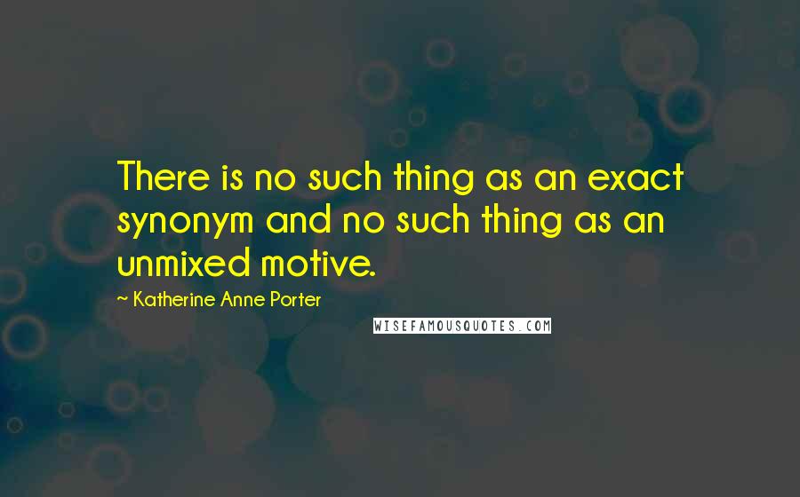 Katherine Anne Porter Quotes: There is no such thing as an exact synonym and no such thing as an unmixed motive.