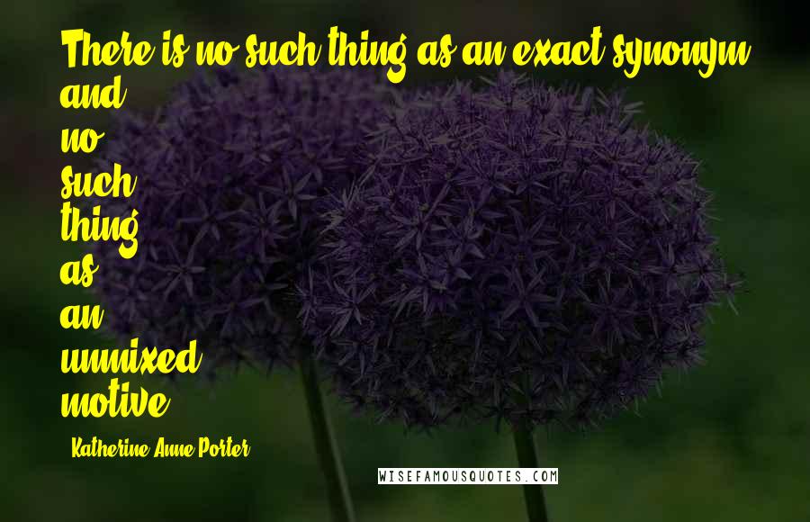 Katherine Anne Porter Quotes: There is no such thing as an exact synonym and no such thing as an unmixed motive.