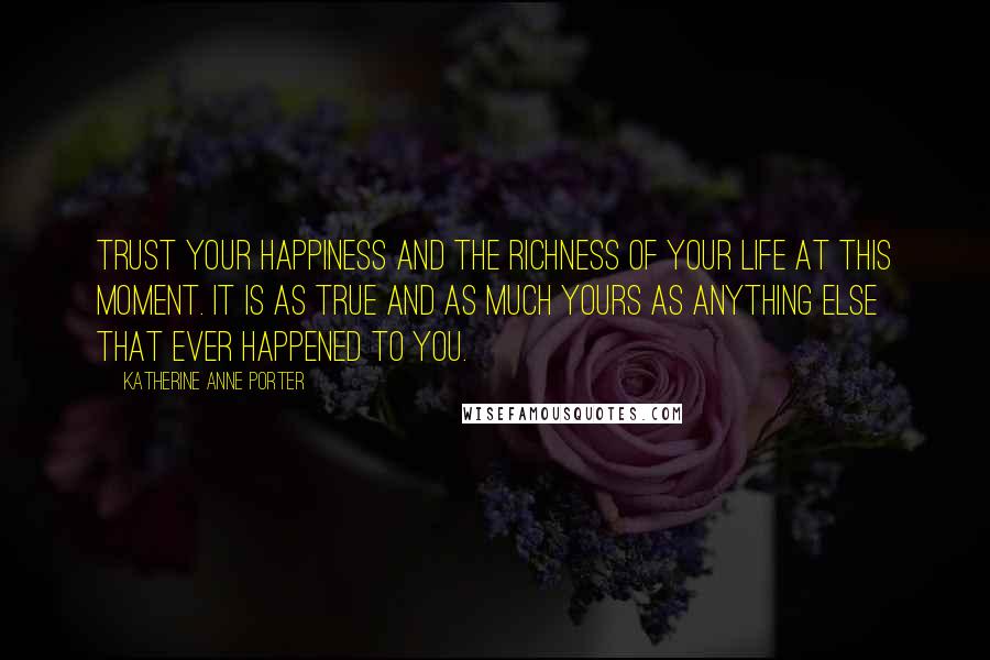 Katherine Anne Porter Quotes: Trust your happiness and the richness of your life at this moment. It is as true and as much yours as anything else that ever happened to you.