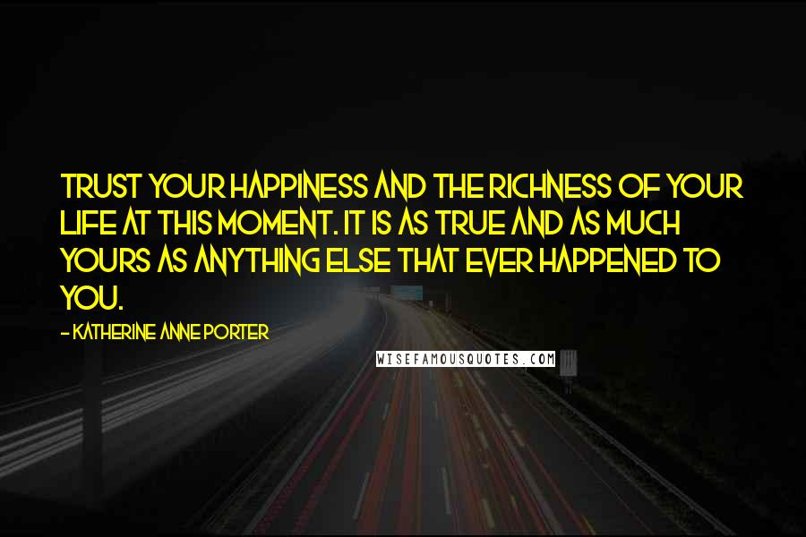 Katherine Anne Porter Quotes: Trust your happiness and the richness of your life at this moment. It is as true and as much yours as anything else that ever happened to you.