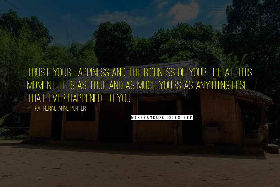 Katherine Anne Porter Quotes: Trust your happiness and the richness of your life at this moment. It is as true and as much yours as anything else that ever happened to you.