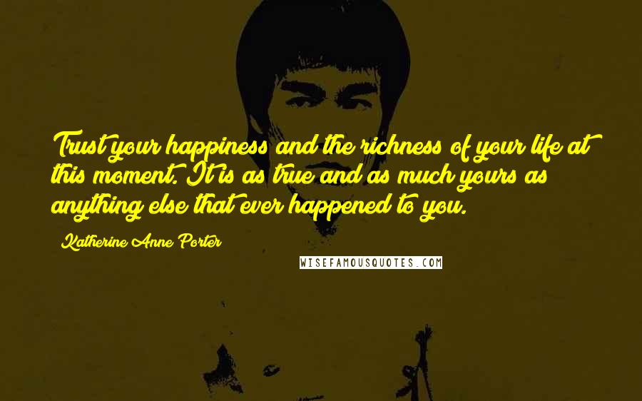 Katherine Anne Porter Quotes: Trust your happiness and the richness of your life at this moment. It is as true and as much yours as anything else that ever happened to you.