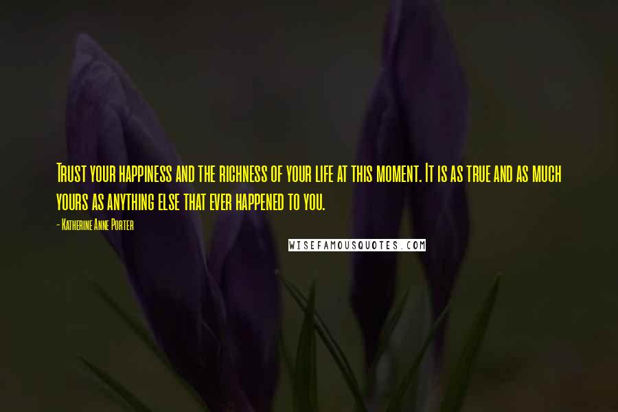 Katherine Anne Porter Quotes: Trust your happiness and the richness of your life at this moment. It is as true and as much yours as anything else that ever happened to you.