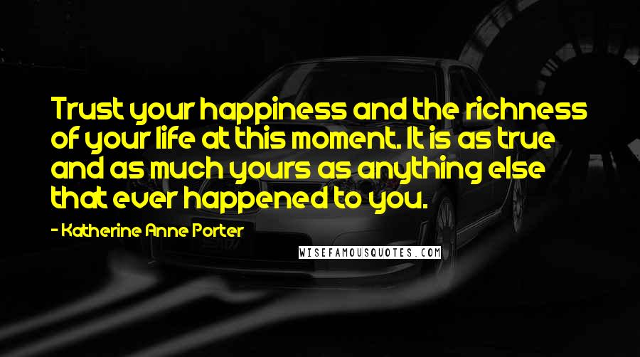 Katherine Anne Porter Quotes: Trust your happiness and the richness of your life at this moment. It is as true and as much yours as anything else that ever happened to you.