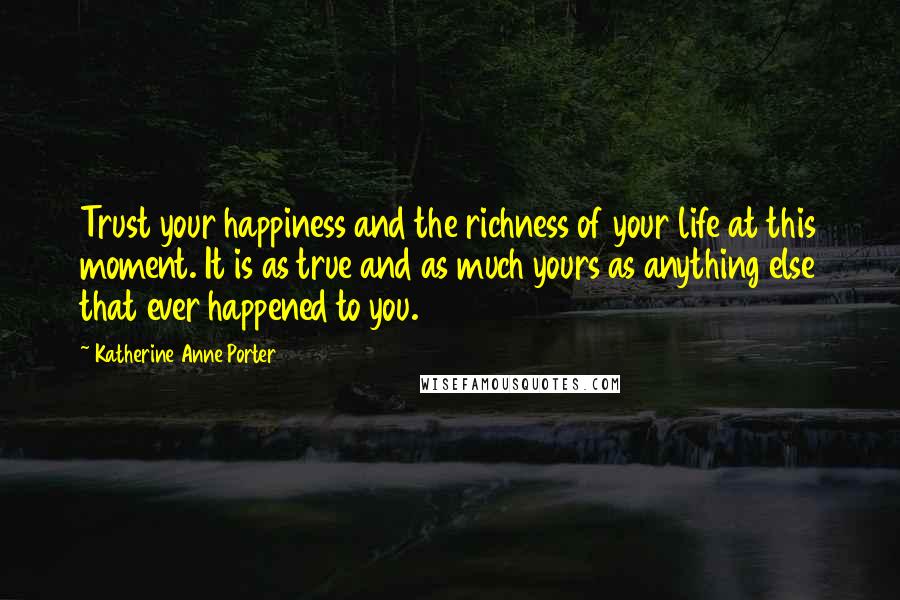 Katherine Anne Porter Quotes: Trust your happiness and the richness of your life at this moment. It is as true and as much yours as anything else that ever happened to you.