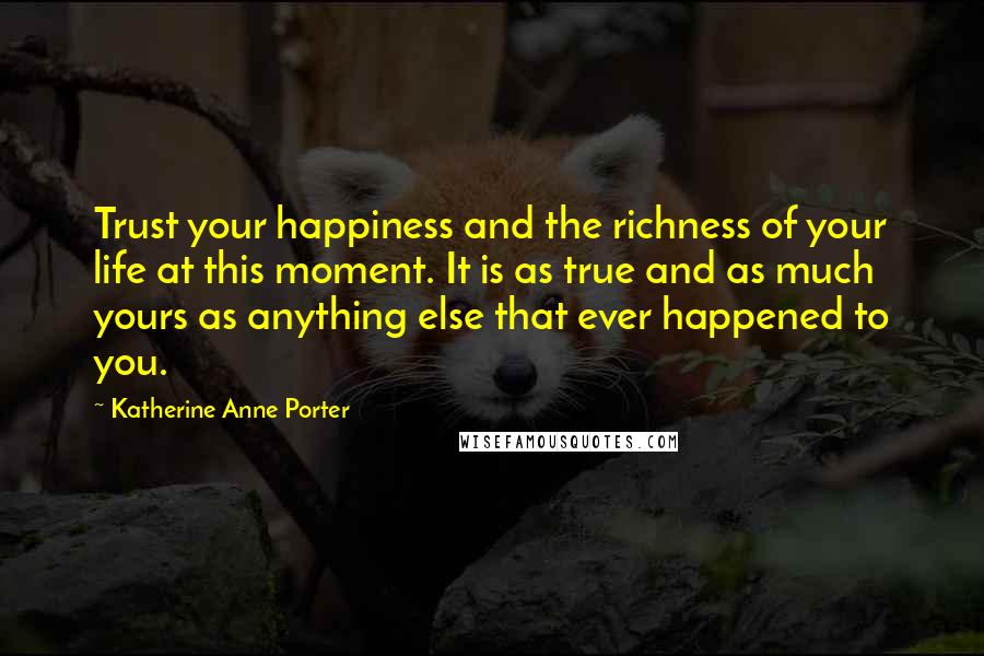 Katherine Anne Porter Quotes: Trust your happiness and the richness of your life at this moment. It is as true and as much yours as anything else that ever happened to you.