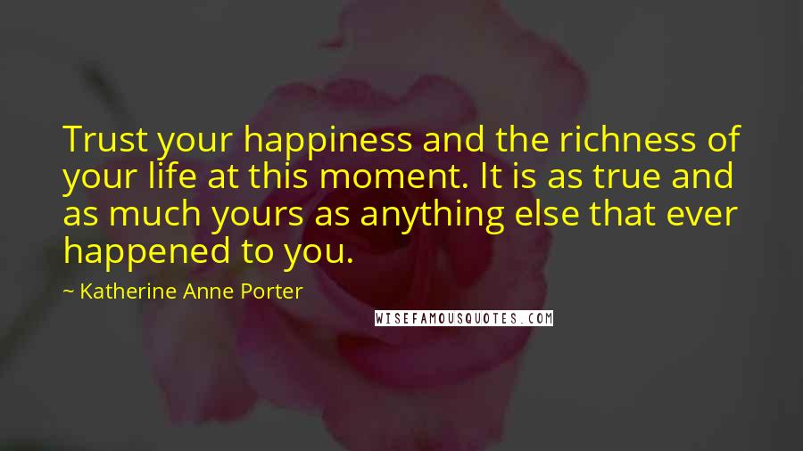 Katherine Anne Porter Quotes: Trust your happiness and the richness of your life at this moment. It is as true and as much yours as anything else that ever happened to you.