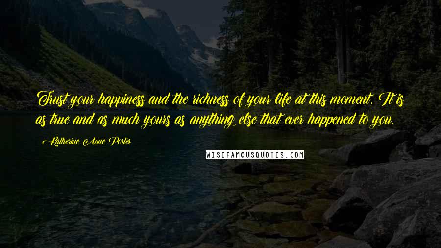 Katherine Anne Porter Quotes: Trust your happiness and the richness of your life at this moment. It is as true and as much yours as anything else that ever happened to you.