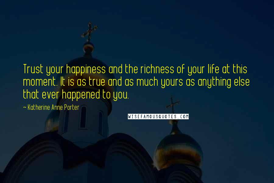 Katherine Anne Porter Quotes: Trust your happiness and the richness of your life at this moment. It is as true and as much yours as anything else that ever happened to you.