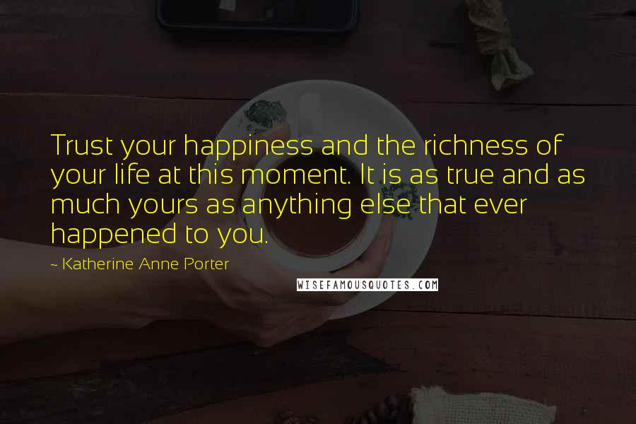 Katherine Anne Porter Quotes: Trust your happiness and the richness of your life at this moment. It is as true and as much yours as anything else that ever happened to you.