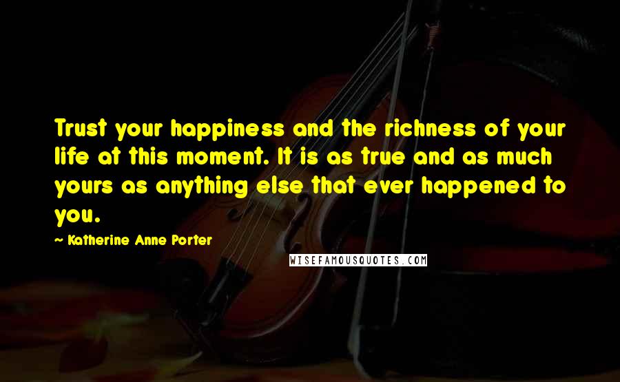 Katherine Anne Porter Quotes: Trust your happiness and the richness of your life at this moment. It is as true and as much yours as anything else that ever happened to you.