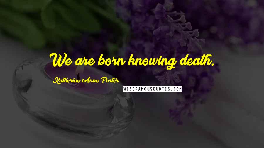 Katherine Anne Porter Quotes: We are born knowing death.