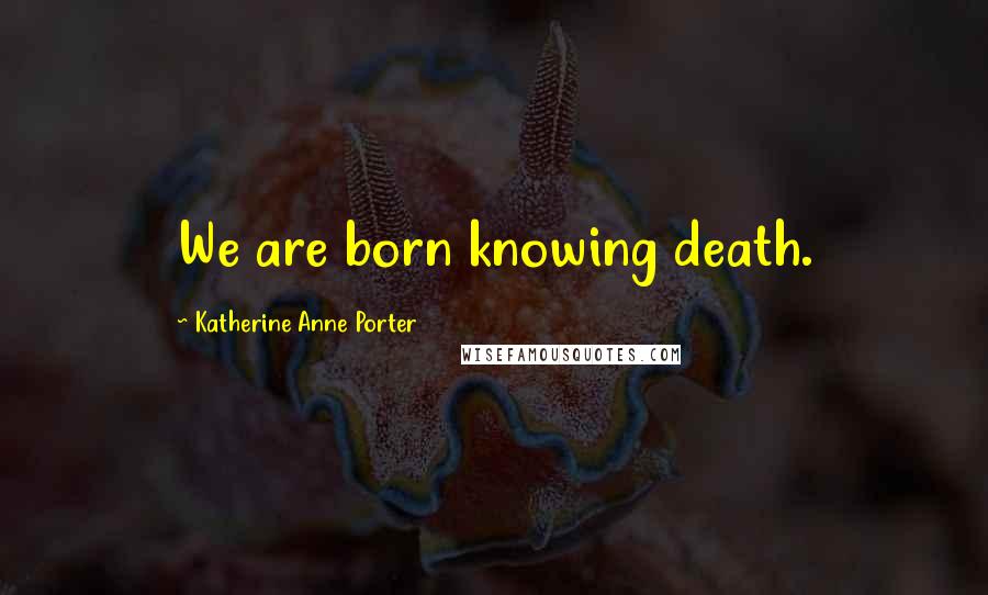 Katherine Anne Porter Quotes: We are born knowing death.