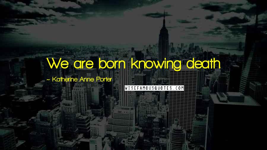 Katherine Anne Porter Quotes: We are born knowing death.