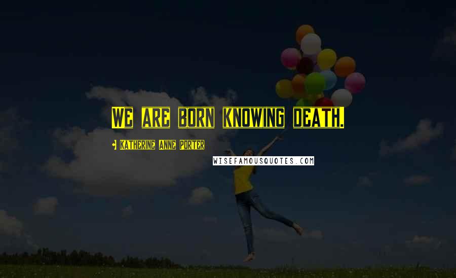 Katherine Anne Porter Quotes: We are born knowing death.