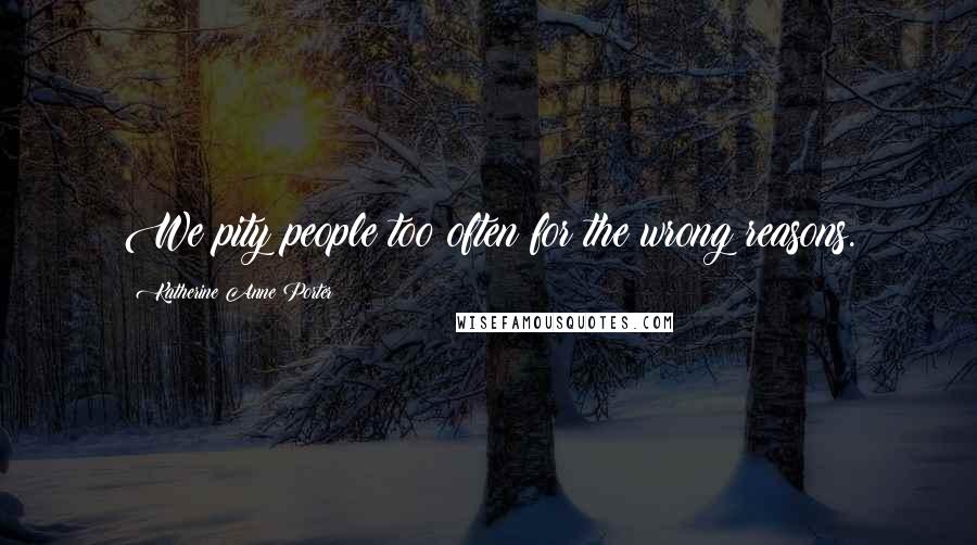 Katherine Anne Porter Quotes: We pity people too often for the wrong reasons.