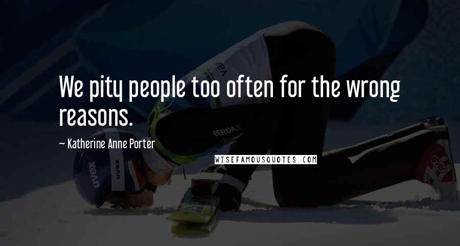 Katherine Anne Porter Quotes: We pity people too often for the wrong reasons.