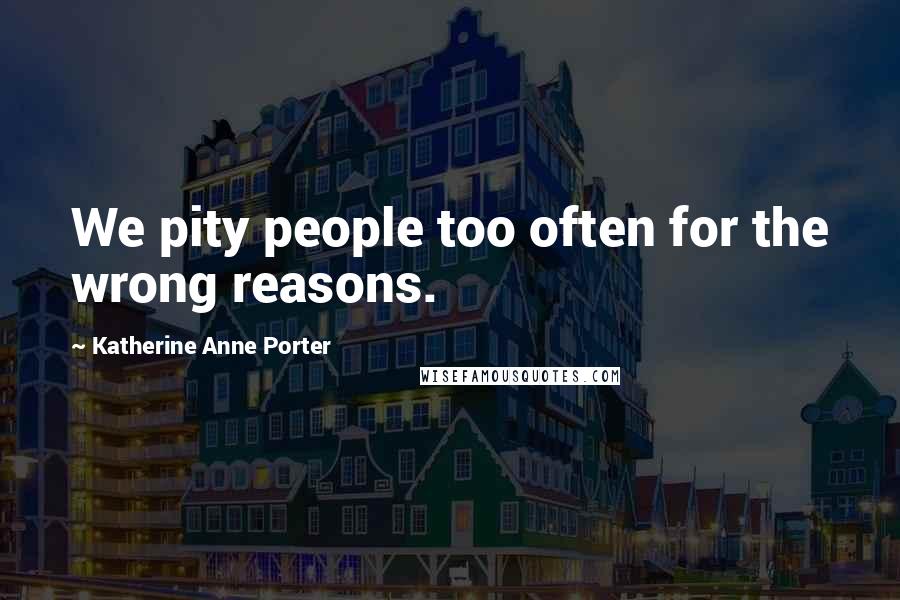 Katherine Anne Porter Quotes: We pity people too often for the wrong reasons.