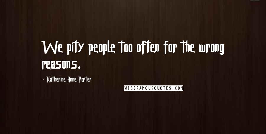 Katherine Anne Porter Quotes: We pity people too often for the wrong reasons.