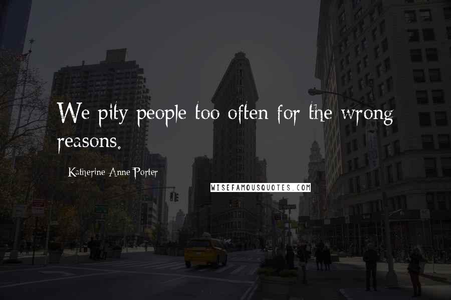 Katherine Anne Porter Quotes: We pity people too often for the wrong reasons.