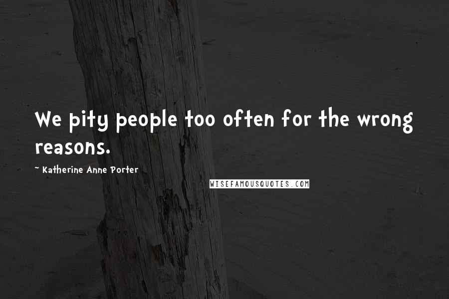 Katherine Anne Porter Quotes: We pity people too often for the wrong reasons.