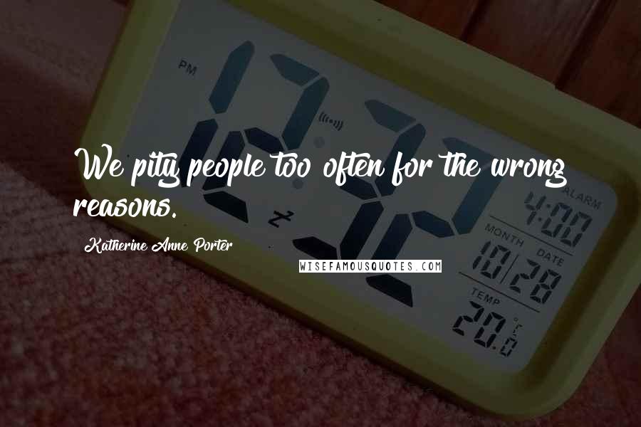 Katherine Anne Porter Quotes: We pity people too often for the wrong reasons.