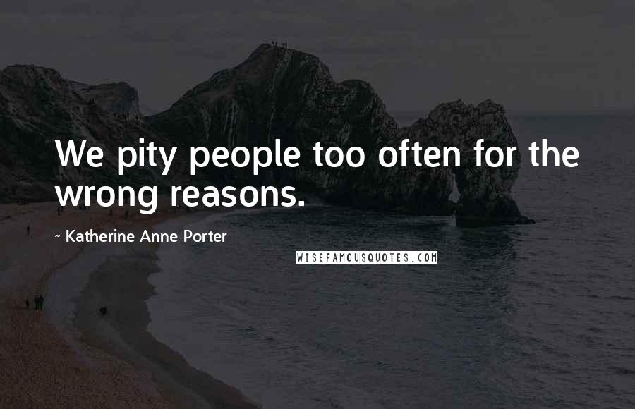 Katherine Anne Porter Quotes: We pity people too often for the wrong reasons.