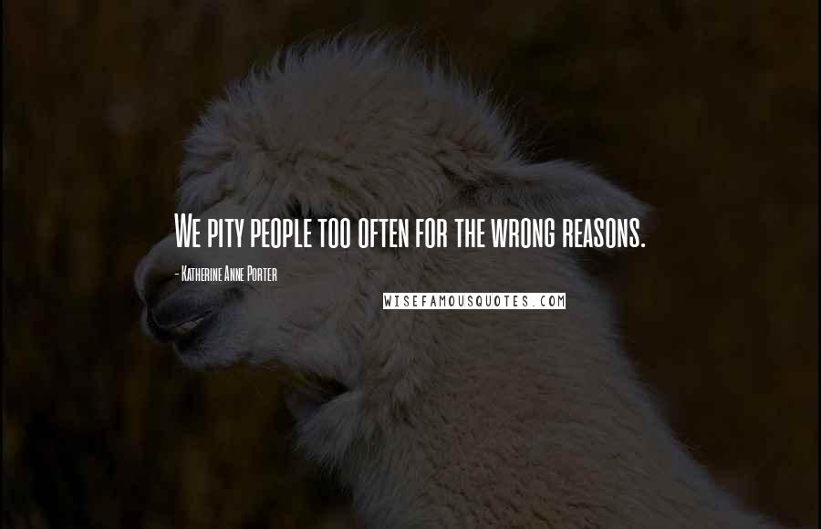 Katherine Anne Porter Quotes: We pity people too often for the wrong reasons.