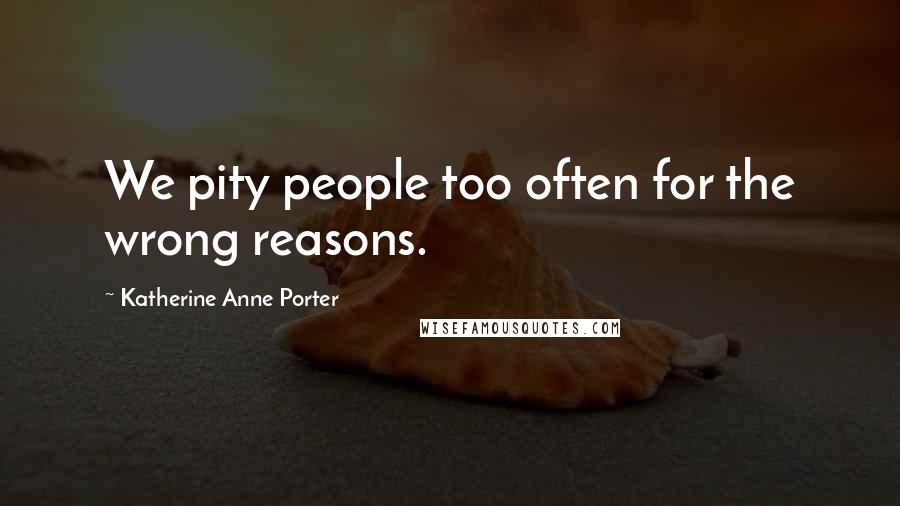 Katherine Anne Porter Quotes: We pity people too often for the wrong reasons.