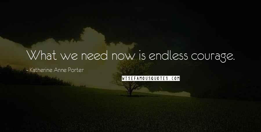 Katherine Anne Porter Quotes: What we need now is endless courage.