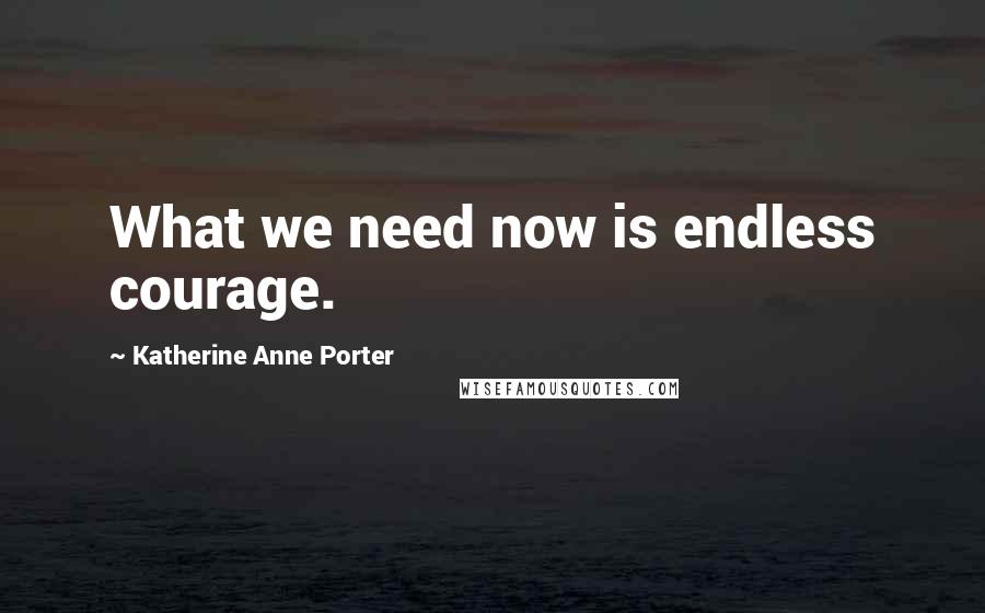 Katherine Anne Porter Quotes: What we need now is endless courage.