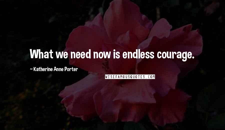 Katherine Anne Porter Quotes: What we need now is endless courage.