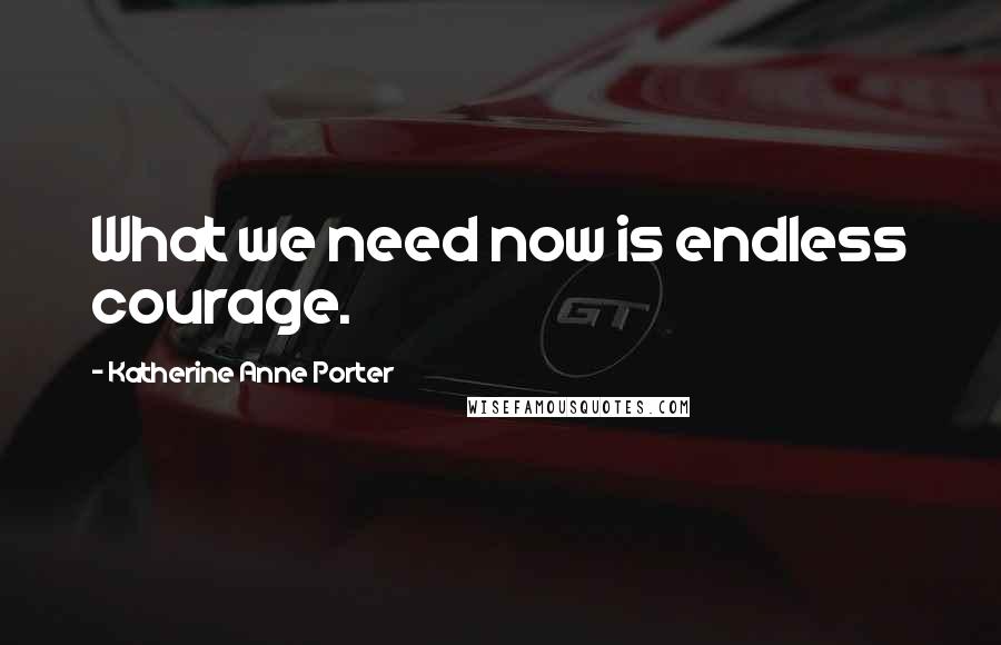 Katherine Anne Porter Quotes: What we need now is endless courage.