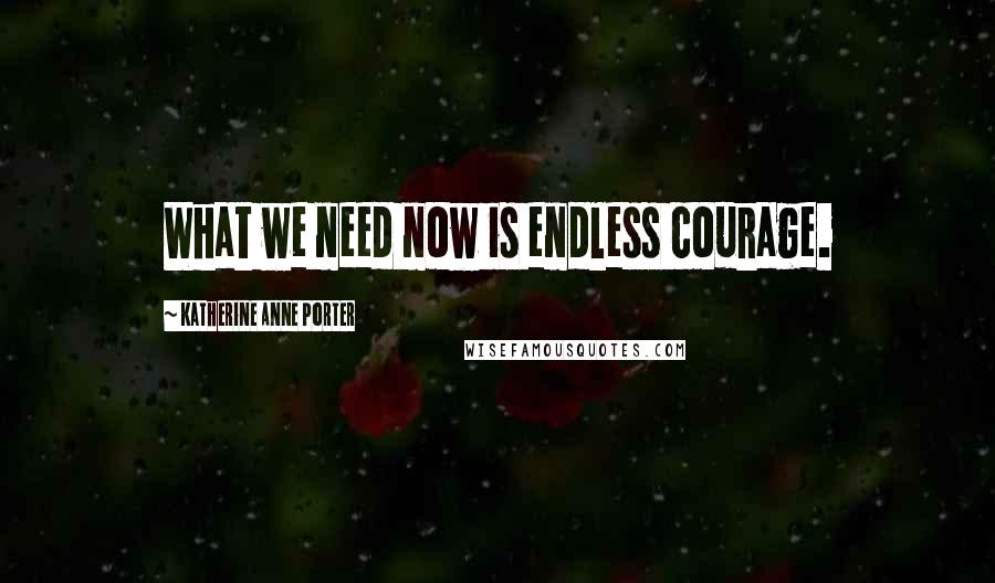 Katherine Anne Porter Quotes: What we need now is endless courage.