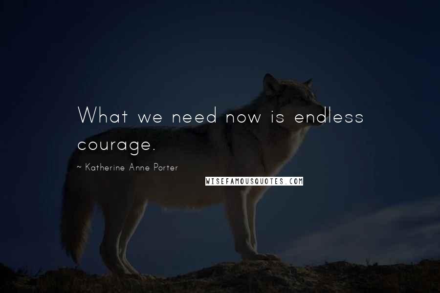 Katherine Anne Porter Quotes: What we need now is endless courage.