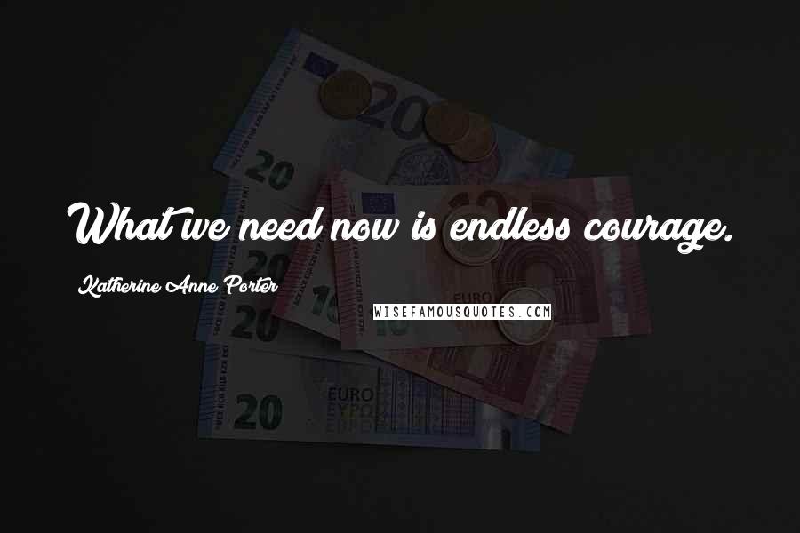 Katherine Anne Porter Quotes: What we need now is endless courage.