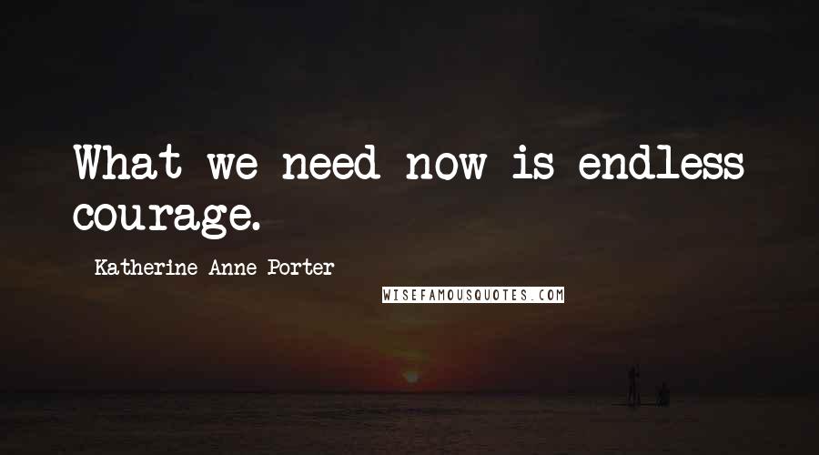 Katherine Anne Porter Quotes: What we need now is endless courage.