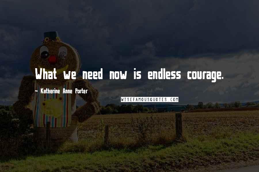 Katherine Anne Porter Quotes: What we need now is endless courage.