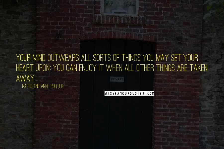 Katherine Anne Porter Quotes: Your mind outwears all sorts of things you may set your heart upon; you can enjoy it when all other things are taken away.