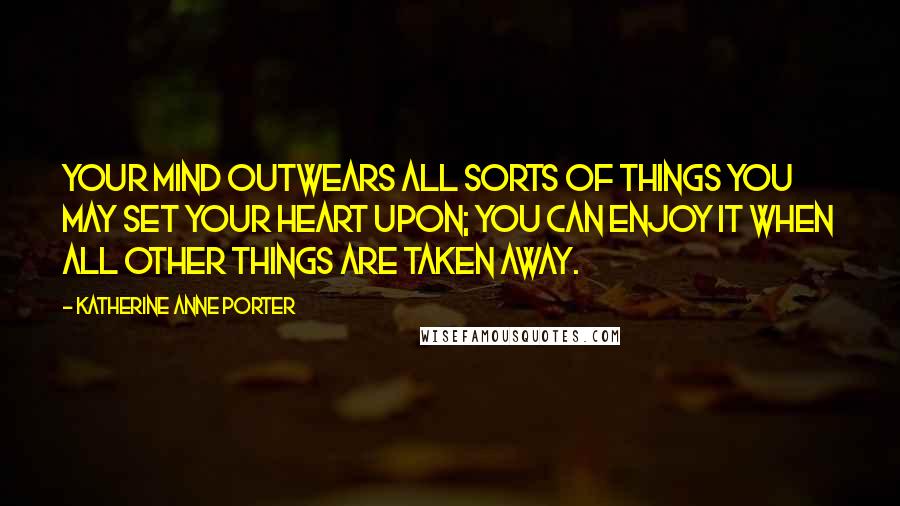 Katherine Anne Porter Quotes: Your mind outwears all sorts of things you may set your heart upon; you can enjoy it when all other things are taken away.