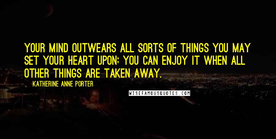 Katherine Anne Porter Quotes: Your mind outwears all sorts of things you may set your heart upon; you can enjoy it when all other things are taken away.