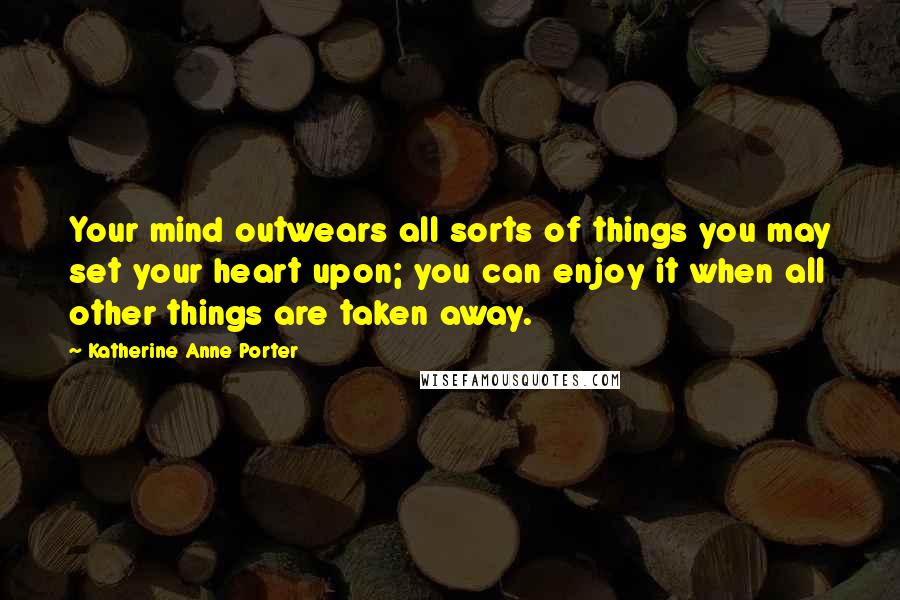 Katherine Anne Porter Quotes: Your mind outwears all sorts of things you may set your heart upon; you can enjoy it when all other things are taken away.