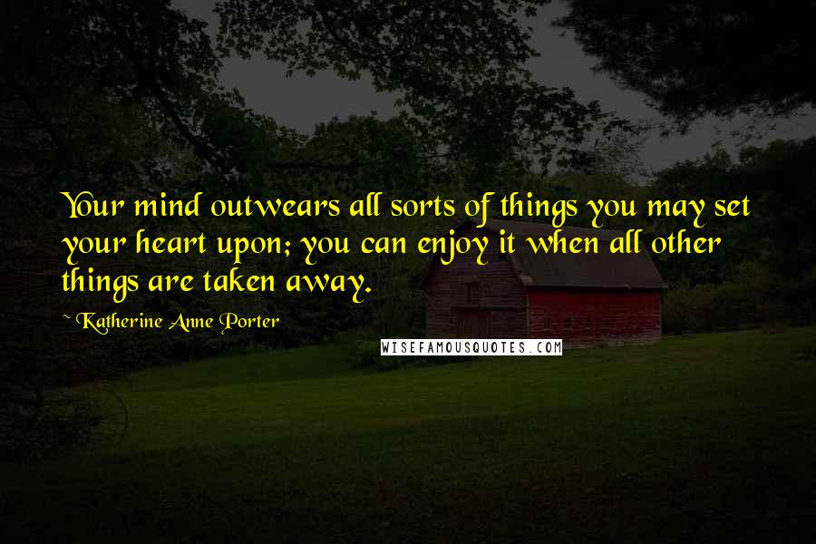 Katherine Anne Porter Quotes: Your mind outwears all sorts of things you may set your heart upon; you can enjoy it when all other things are taken away.