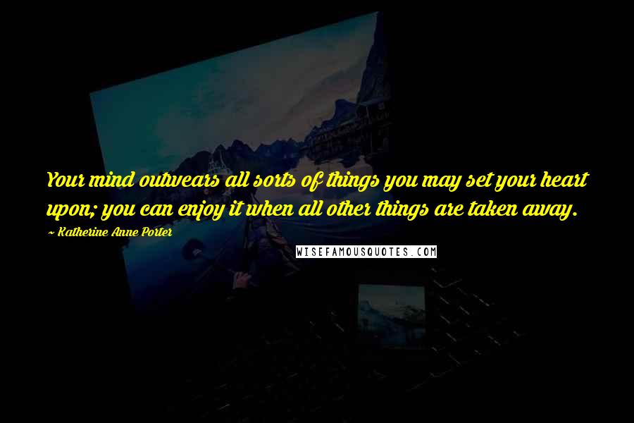 Katherine Anne Porter Quotes: Your mind outwears all sorts of things you may set your heart upon; you can enjoy it when all other things are taken away.