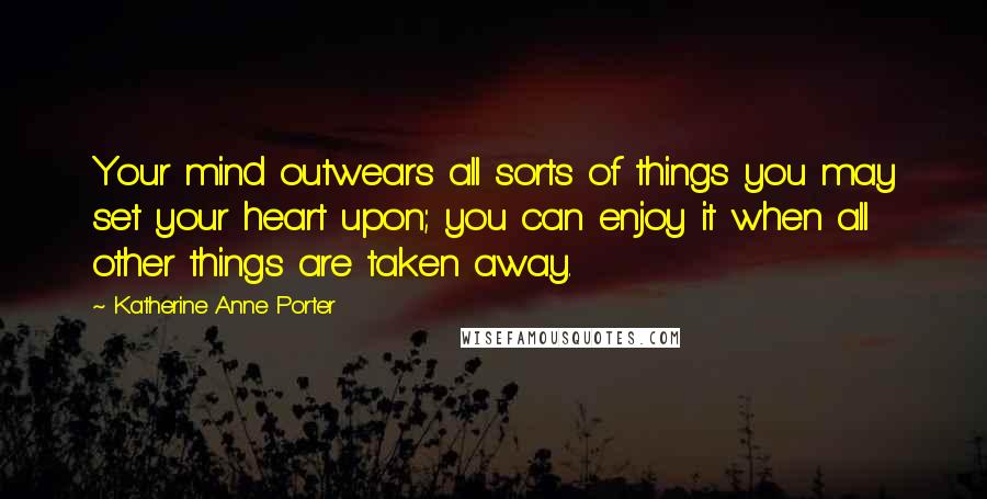 Katherine Anne Porter Quotes: Your mind outwears all sorts of things you may set your heart upon; you can enjoy it when all other things are taken away.