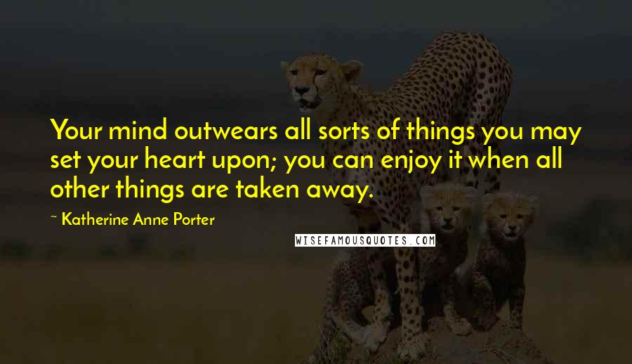 Katherine Anne Porter Quotes: Your mind outwears all sorts of things you may set your heart upon; you can enjoy it when all other things are taken away.